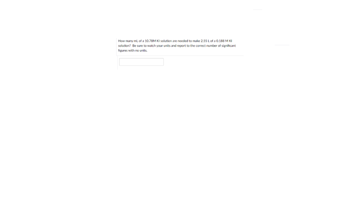 How many ml of a 10.78M KI solution are needed to make 2.55 Lof a 0.188 M KI
solution? Be sure to watch your units and report to the correct number of significant
figures with no units.
