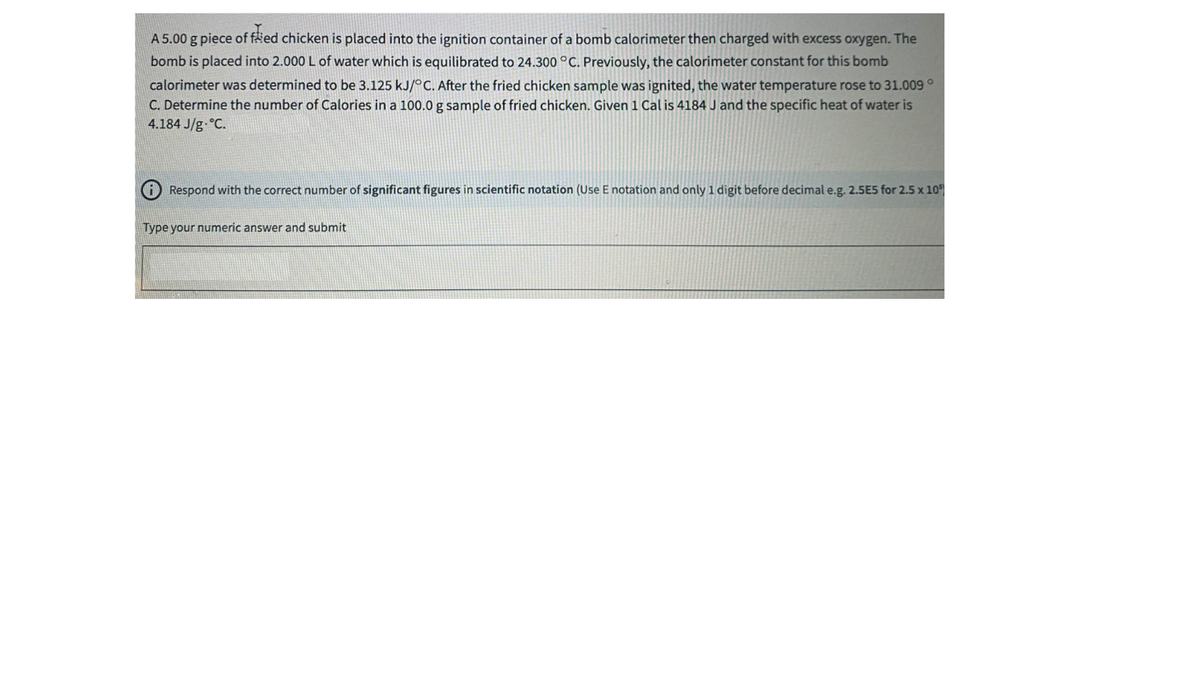 A 5.00 g piece of fäed chicken is placed into the ignition container of a bomb calorimeter then charged with excess oxygen. The
bomb is placed into 2.000 L of water which is equilibrated to 24.300 °C. Previously, the calorimeter constant for this bomb
calorimeter was determined to be 3.125 kJ/°C. After the fried chicken sample was ignited, the water temperature rose to 31.009°
C. Determine the number of Calories in a 100.0 g sample of fried chicken. Given1 Cal is 4184 J and the specific heat of water is
4.184 J/g °C.
A Respond with the correct number of significant figures in scientific notation (Use E notation and only 1 digit before decimal e.g. 2.5E5 for 2.5 x 10
Type your numeric answer and submit
