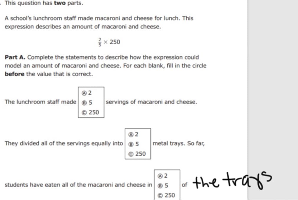 This question has two parts.
A school's lunchroom staff made macaroni and cheese for lunch. This
expression describes an amount of macaroni and cheese.
{x 250
Part A. Complete the statements to describe how the expression could
model an amount of macaroni and cheese. For each blank, fill in the circle
before the value that is correct.
@ 2
The lunchroom staff made ® 5
servings of macaroni and cheese.
© 250
They divided all of the servings equally into ® 5
metal trays. So far,
© 250
the trays
students have eaten all of the macaroni and cheese in ® 5
of
© 250
