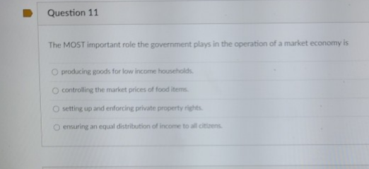 The MOST important role the government plays in the operation of a market economy is
O producing goods for low income households
O controlling the market prices of food items
O setting up and enforcing private property rights
O ensuring an equal distribution of income to all citizens
