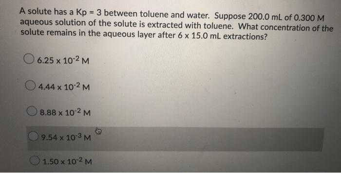 A solute has a Kp = 3 between toluene and water. Suppose 200.0 mL of 0.300M
aqueous solution of the solute is extracted with toluene. What concentration of the
solute remains in the aqueous layer after 6 x 15.0 mL extractions?
6.25 x 10-2 M
O 4.44 x 10-2 M
8.88 x 10-2 M
9.54 x 10 3 M
O 1.50 x 10-2 M
