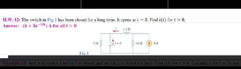 H.W. 12: The switch in Fig.1 has been closed for a long time. It opens at t= 0. Find i(t) for t> 0.
Answer: (6 +3e-10) A for all t>0.
1.511
sa
100
9A
Fie.1
Example 13: Att 0, switch I in Fig. I is closed, and switch 2 is closed 4 s later. Find i(t) for t> 0. Calculate i for t= 2s and
