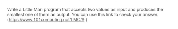 Write a Little Man program that accepts two values as input and produces the
smallest one of them as output. You can use this link to check your answer.
(https://www.101computing.net/LMC/# )
