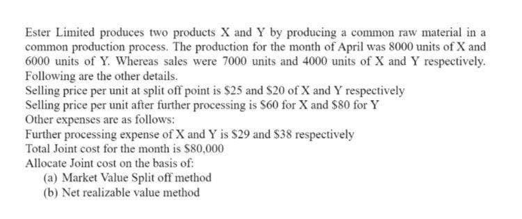 Ester Limited produces two products X and Y by producing a common raw material in a
common production process. The production for the month of April was 8000 units of X and
6000 units of Y. Whereas sales were 7000 units and 4000 units of X and Y respectively.
Following are the other details.
Selling price per unit at split off point is $25 and $20 of X and Y respectively
Selling price per unit after further processing is $60 for X and $80 for Y
Other expenses are as follows:
Further processing expense of X and Y is $29 and $38 respectively
Total Joint cost for the month is $80,000
Allocate Joint cost on the basis of:
(a) Market Value Split off method
(b) Net realizable value method
