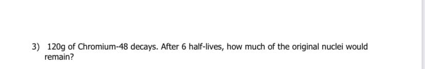 3) 120g of Chromium-48 decays. After 6 half-lives, how much of the original nuclei would
remain?
