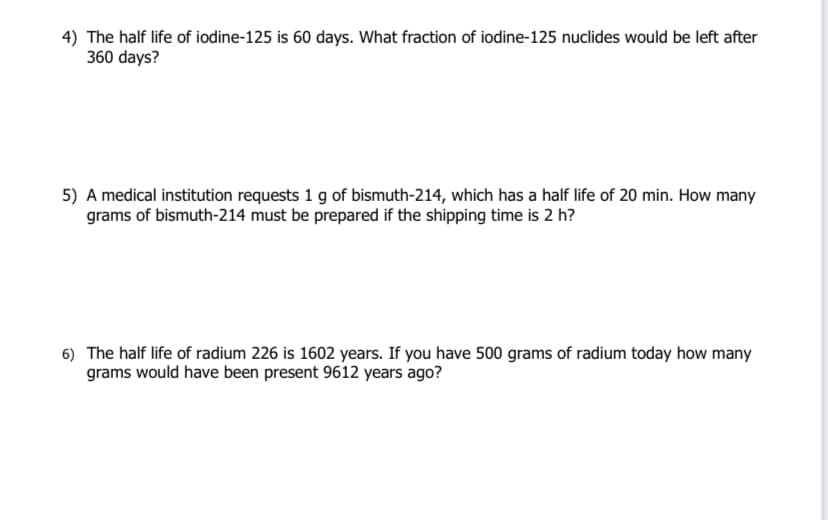 4) The half life of iodine-125 is 60 days. What fraction of iodine-125 nuclides would be left after
360 days?
5) A medical institution requests 1 g of bismuth-214, which has a half life of 20 min. How many
grams of bismuth-214 must be prepared if the shipping time is 2 h?
6) The half life of radium 226 is 1602 years. If you have 500 grams of radium today how many
grams would have been present 9612 years ago?
