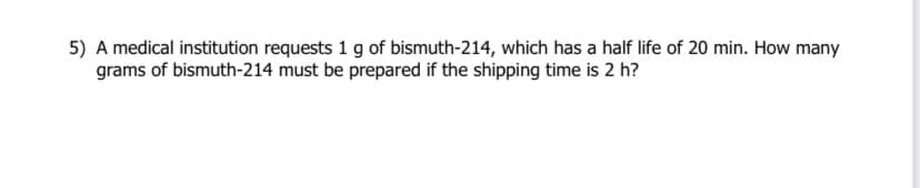 5) A medical institution requests 1 g of bismuth-214, which has a half life of 20 min. How many
grams of bismuth-214 must be prepared if the shipping time is 2 h?
