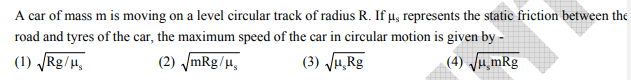 A car of mass m is moving on a level circular track of radius R. If µ, represents the static friction between the
road and tyres of the car, the maximum speed of the car in circular motion is given by -
(1) Rg/H,
(2) mRg/µ,
(3) JH,Rg
(4) Ju,mRg
