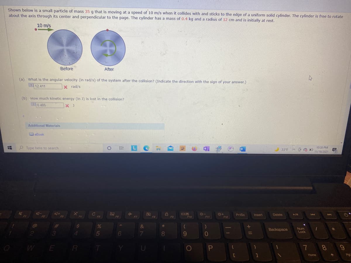 Shown below is a small particle of mass 35 g that is moving at a speed of 10 m/s when it collides with and sticks to the edge of a uniform solid cylinder. The cylinder is free to rotate
about the axis through its center and perpendicular to the page. The cylinder has a mass of 0.4 kg and a radius of 12 cm and is initially at rest.
10 m/s
Before
After
(a) What is the angular velocity (in rad/s) of the system after the collision? (Indicate the direction with the sign of your answer.)
12.411
X rad/s
(b) How much kinetic energy (in )) is lost in the collision?
20.485
Additional Materials
D eBook
O Type here to search
O L Cn
10:38 PM
33°F
11/19/2021
PrtSc
Insert
Delete
ト
44
F3
F4
F5
F6
F7
F8
F9
F10
F11
F12
%23
Backspace
Num
Lock
3
4.
5
7
8.
9.
10
E
R
U
7
8
Home
