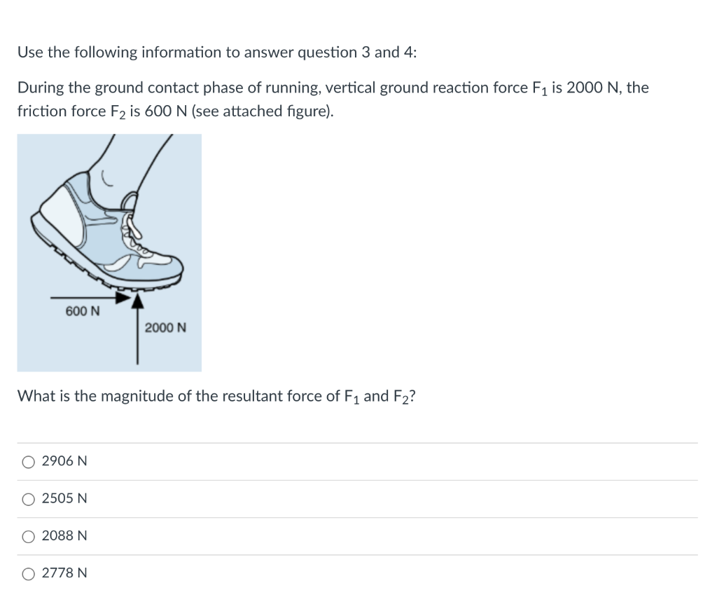 Use the following information to answer question 3 and 4:
During the ground contact phase of running, vertical ground reaction force F1 is 2000 N, the
friction force F2 is 600 N (see attached figure).
600 N
2000 N
What is the magnitude of the resultant force of F1 and F2?
2906 N
O 2505 N
2088 N
O 2778 N
