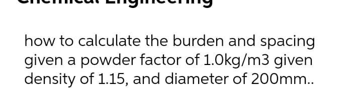 how to calculate the burden and spacing
given a powder factor of 1.0kg/m3 given
density of 1.15, and diameter of 200mm..
