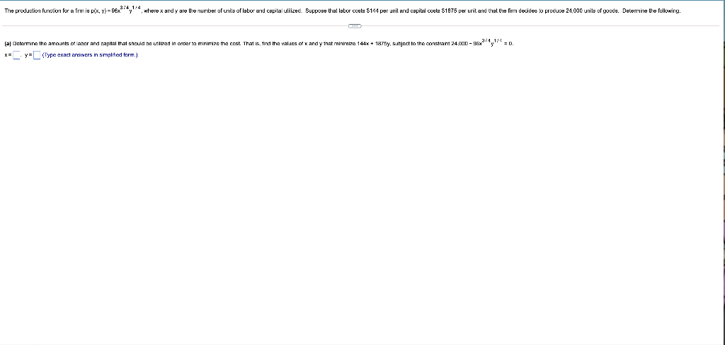 The produclion funclion for a frm is px, y) - S6x*y"", nhere x and y are Uhe number of unis of labor and capital uliized. Suppose Ural labor coete S144 per unil and capitel coete S1875 per urit and thal the fim decides lo produce 24,000 unils of goode. Delemine Uhe felowing.
(a) Dehormine the amounts of lahor and capital that should he unltzed in onder to minimize the cost. That is, tind the values of x and y that minimbze 144x + 1875y, subject to the constrant 24,0D - Ex," = o.
x= y= (Type exact answers iin simplifed form.)
