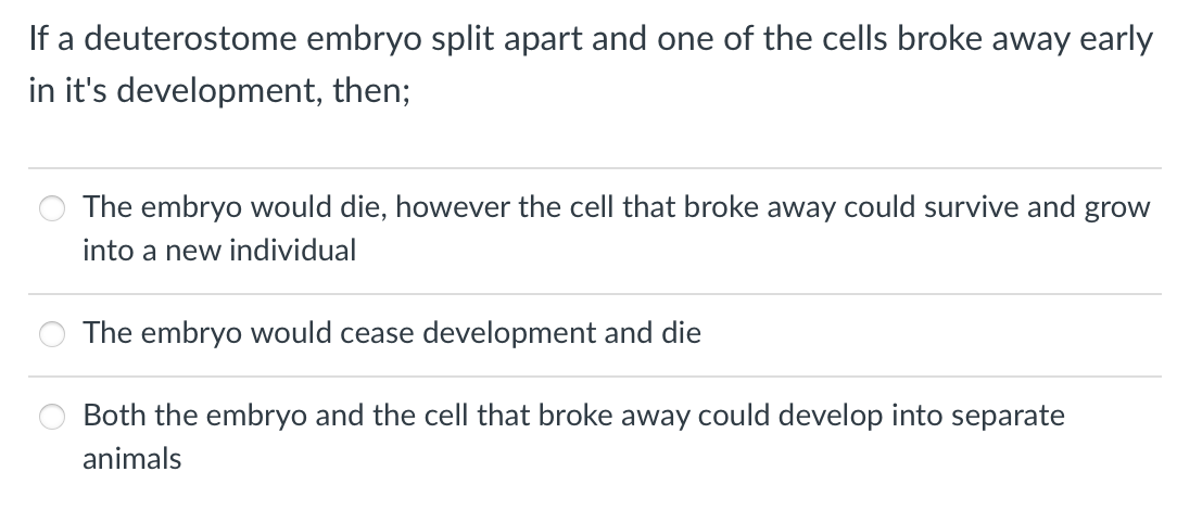 If a deuterostome embryo split apart and one of the cells broke away early
in it's development, then;
The embryo would die, however the cell that broke away could survive and
grow
into a new individual
The embryo would cease development and die
Both the embryo and the cell that broke away could develop into separate
animals
