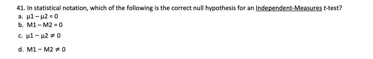 41. In statistical notation, which of the following is the correct null hypothesis for an Independent-Measures t-test?
a. μ1-μ2 0
b. M1 - M2 = 0
%3D
c. μ1-μ2 0
d. M1 - M2 #0
