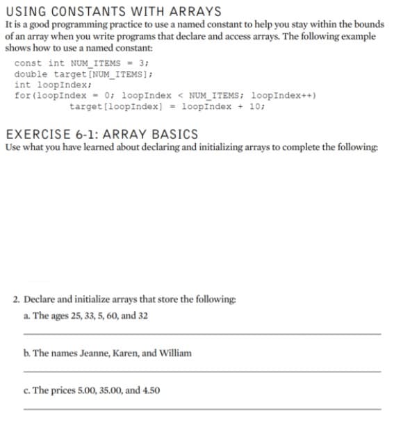 USING CONSTANTS WITH ARRAYS
It is a good programming practice to use a named constant to help you stay within the bounds
of an array when you write programs that declare and access arrays. The following example
shows how to use a named constant:
const int NUM_ITEMS = 3;
double target [NUM_ITEMS];
int loopIndex;
for (loopIndex = 0; loopIndex < NUM_ITEMS; loopIndex++)
target [loopIndex] = loopIndex + 10;
EXERCISE 6-1: ARRAY BASICS
Use what you have learned about declaring and initializing arrays to complete the following:
2. Declare and initialize arrays that store the following:
a. The ages 25, 33, 5, 60, and 32
b. The names Jeanne, Karen, and William
c. The prices 5.00, 35.00, and 4.50