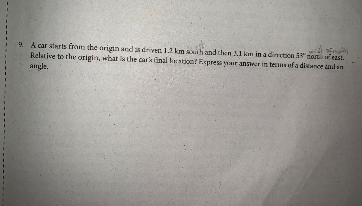 of noth
A car starts from the origin and is driven 1.2 km south and then 3.1 km in a direction 53° north of east.
wist
9.
Relative to the origin, what is the car's final location? Express your answer in terms of a distance and an
angle.
