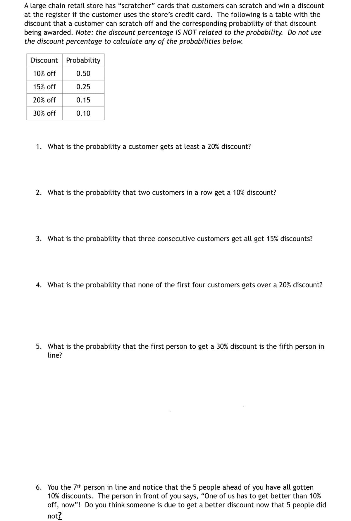 A large chain retail store has "scratcher" cards that customers can scratch and win a discount
at the register if the customer uses the store's credit card. The following is a table with the
discount that a customer can scratch off and the corresponding probability of that discount
being awarded. Note: the discount percentage IS NOT related to the probability. Do not use
the discount percentage to calculate any of the probabilities below.
Discount Probability
10% off
0.50
15% off
0.25
20% off
0.15
30% off
0.10
1. What is the probability a customer gets at least a 20% discount?
2. What is the probability that two customers in a row get a 10% discount?
3. What is the probability that three consecutive customers get all get 15% discounts?
4. What is the probability that none of the first four customers gets over a 20% discount?
5. What is the probability that the first person to get a 30% discount is the fifth person in
line?
6. You the 7th person in line and notice that the 5 people ahead of you have all gotten
10% discounts. The person in front of you says, "One of us has to get better than 10%
off, now"! Do you think someone is due to get a better discount now that 5 people did
not?
