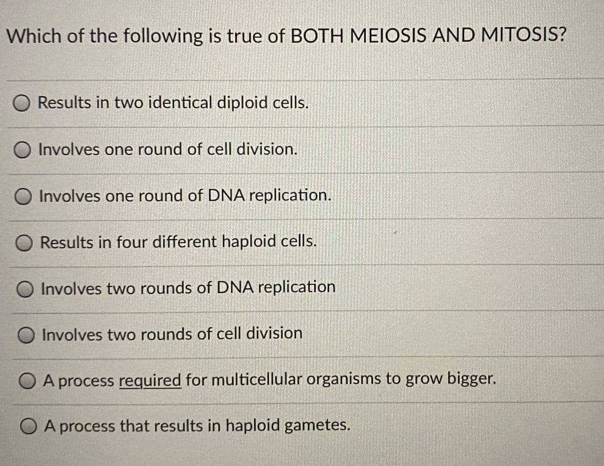 Which of the following is true of BOTH MEIOSIS AND MITOSIS?
O Results in two identical diploid cells.
O Involves one round of cell division.
Involves one round of DNA replication.
Results in four different haploid cells.
Involves two rounds of DNA replication
O Involves two rounds of cell division
O A process required for multicellular organisms to grow bigger.
O A process that results in haploid gametes.
