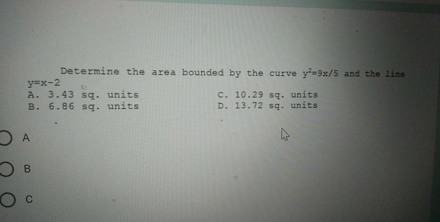 Determine the area bounded by the curve y-9x/5 and the line
y=x-2
A. 3.43 sg. units
B. 6.86 sq. units
C. 10.29 sq. units
D. 13.72 sq. units
A
