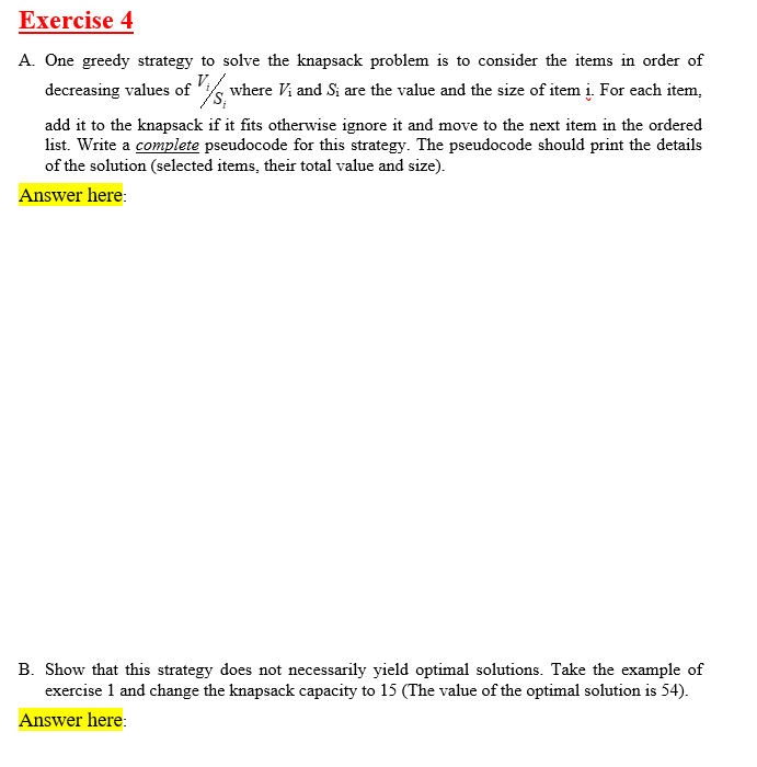 Exercise 4
A. One greedy strategy to solve the knapsack problem is to consider the items in order of
decreasing values of 'ik where Vi and Si are the value and the size of item i. For each item,
add it to the knapsack if it fits otherwise ignore it and move to the next item in the ordered
list. Write a complete pseudocode for this strategy. The pseudocode should print the details
of the solution (selected items, their total value and size).
Answer here:
B. Show that this strategy does not necessarily yield optimal solutions. Take the example of
exercise 1 and change the knapsack capacity to 15 (The value of the optimal solution is 54).
Answer here:
