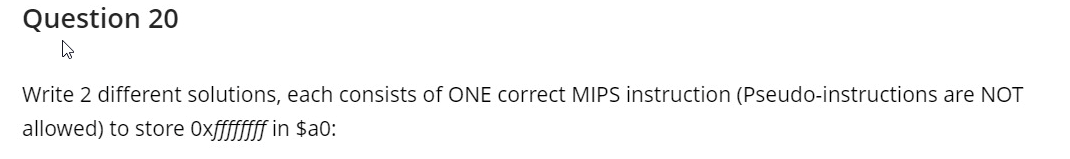 Question 20
Write 2 different solutions, each consists of ONE correct MIPS instruction (Pseudo-instructions are NOT
allowed) to store Oxfffffff in $a0:
