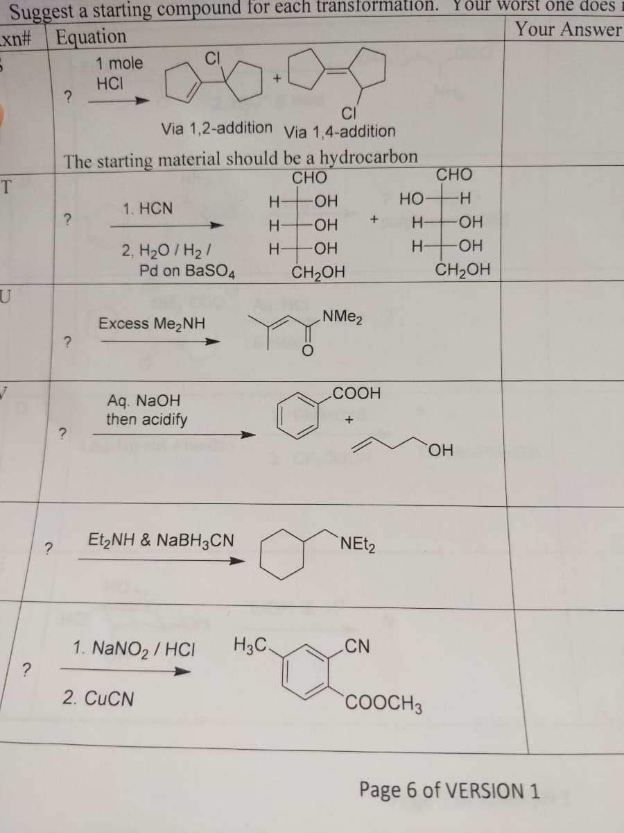 Suggest a starting compound for each transformation. Your worst one does
xn# Equation
Your Answer
1 mole
CI
HCI
?
CI
Via 1,2-addition Via 1,4-addition
The starting material should be a hydrocarbon
CHO
H-OH
1. HƠN
?
+
H
OH
2, H₂O/H₂/
H
-OH
CH₂OH
T
U
?
?
Excess Me₂NH
Ag. NaOH
then acidify
EtzNH & NaBH3CN
1. NaNO₂/HCI H3C
2. CuCN
?
Pd on BaSO4
?
NMe₂
CHO
HO-H
H- -OH
H-
-OH
CH₂OH
COOH
NEt₂
CN
COOCH3
Page 6 of VERSION 1
OH