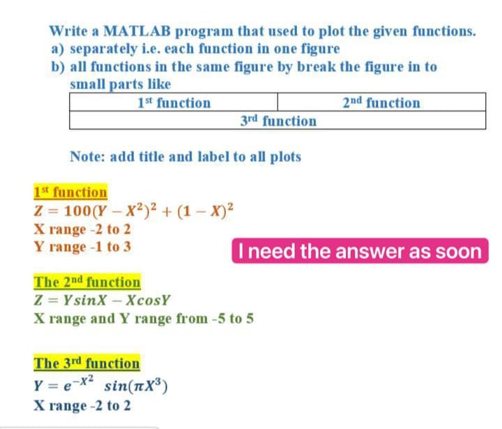 Write a MATLAB program that used to plot the given functions.
a) separately i.e. each function in one figure
b) all functions in the same figure by break the figure in to
small parts like
1st function
2nd function
3rd function
Note: add title and label to all plots
1st function
Z = 100(Y – X²)2 + (1 – X)?
X range -2 to 2
Y range -1 to 3
Ineed the answer as soon
The 2nd function
Z = YsinX -XcosY
X range and Y range from -5 to 5
The 3rd function
Y = e-X² sin(nX³)
X range -2 to 2
%3D
