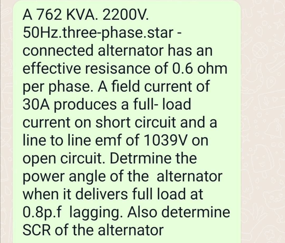 A 762 KVA. 2200V.
50Hz.three-phase.star-
connected alternator has an
effective resisance of 0.6 ohm
per phase. A field current of
30A produces a full- load
current on short circuit and a
line to line emf of 1039V on
open circuit. Detrmine the
power angle of the alternator
when it delivers full load at
0.8p.f lagging. Also determine
SCR of the alternator