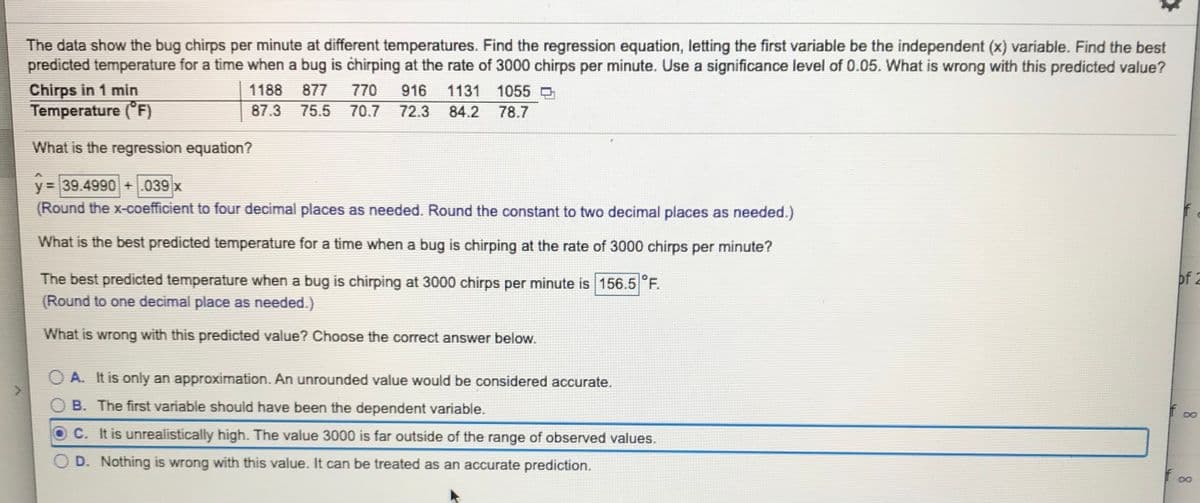 The data show the bug chirps per minute at different temperatures. Find the regression equation, letting the first variable be the independent (x) variable. Find the best
predicted temperature for a time when a bug is chirping at the rate of 3000 chirps per minute. Use a significance level of 0.05. What is wrong with this predicted value?
Chirps in 1 min
Temperature (°F)
1188
877
770
916
1131 1055 O
87.3
75.5 70.7
72.3 84.2
78.7
What is the regression equation?
y = 39.4990 +.039 x
(Round the x-coefficient to four decimal places as needed. Round the constant to two decimal places as needed.)
What is the best predicted temperature for a time when a bug is chirping at the rate of 3000 chirps per minute?
of 2
The best predicted temperature when a bug is chirping at 3000 chirps per minute is 156.5°F.
(Round to one decimal place as needed.)
What is wrong with this predicted value? Choose the correct answer below.
O A. It is only an approximation. An unrounded value would be considered accurate.
B. The first variable should have been the dependent variable.
8
C. It is unrealistically high. The value 3000 is far outside of the range of observed values.
D. Nothing is wrong with this value. It can be treated as an accurate prediction.
