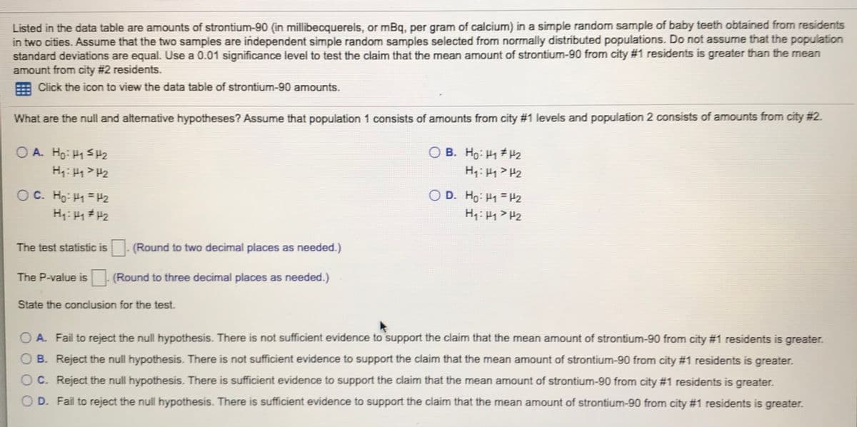 Listed in the data table are amounts of strontium-90 (in millibecquerels, or mBq, per gram of calcium) in a simple random sample of baby teeth obtained from residents
in two cities. Assume that the two samples are independent simple random samples selected from normally distributed populations. Do not assume that the population
standard deviations are equal. Use a 0.01 significance level to test the claim that the mean amount of strontium-90 from city #1 residents is greater than the mean
amount from city # 2 residents.
Click the icon to view the data table of strontium-90 amounts.
What are the null and alternative hypotheses? Assume that population 1 consists of amounts from city #1 levels and population 2 consists of amounts from city # 2.
O A. Ho: H1 SH2
O B. Ho: H1 #H2
O D. Ho: H1 =P2
H: 1> H2
O C. Ho: H1 =P2
The test statistic is. (Round to two decimal places as needed.)
The P-value is (Round to three decimal places as needed.)
State the conclusion for the test.
O A. Fail to reject the null hypothesis. There is not sufficient evidence to support the claim that the mean amount of strontium-90 from city #1 residents is greater.
O B. Reject the null hypothesis. There is not sufficient evidence to support the claim that the mean amount of strontium-90 from city #1 residents is greater.
O C. Reject the null hypothesis. There is sufficient evidence to support the claim that the mean amount of strontium-90 from city #1 residents is greater.
O D. Fail to reject the null hypothesis. There is sufficient evidence to support the claim that the mean amount of strontium-90 from city #1 residents is greater.
