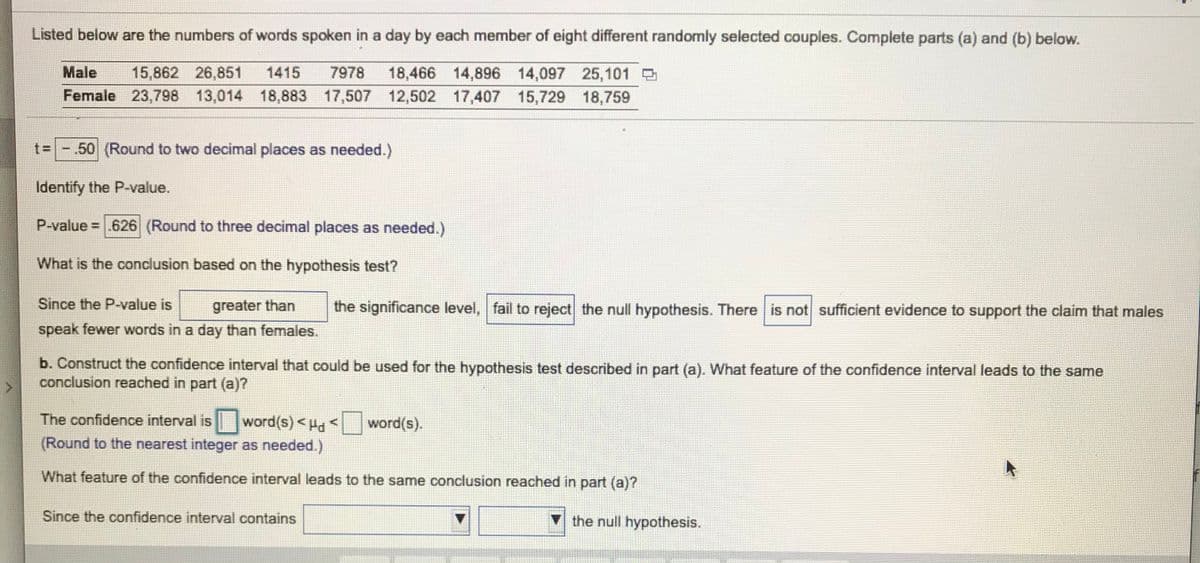 Listed below are the numbers of words spoken in a day by each member of eight different randomly selected couples. Complete parts (a) and (b) below.
18,466 14,896 14,097 25,101
Female 23,798 13,014 18,883 17,507 12,502 17,407 15,729 18,759
Male
15,862 26,851
1415
7978
t= -.50 (Round to two decimal places as needed.)
Identify the P-value.
P-value = .626 (Round to three decimal places as needed.)
What is the conclusion based on the hypothesis test?
Since the P-value is
greater than
the significance level, fail to reject the null hypothesis. There is not sufficient evidence to support the claim that males
speak fewer words in a day than females.
b. Construct the confidence interval that could be used for the hypothesis test described in part (a). What feature of the confidence interval leads to the same
conclusion reached in part (a)?
The confidence interval is word(s)<Hd<
word(s).
(Round to the nearest integer as needed.)
What feature of the confidence interval leads to the same conclusion reached in part (a)?
Since the confidence interval contains
the null hypothesis.
