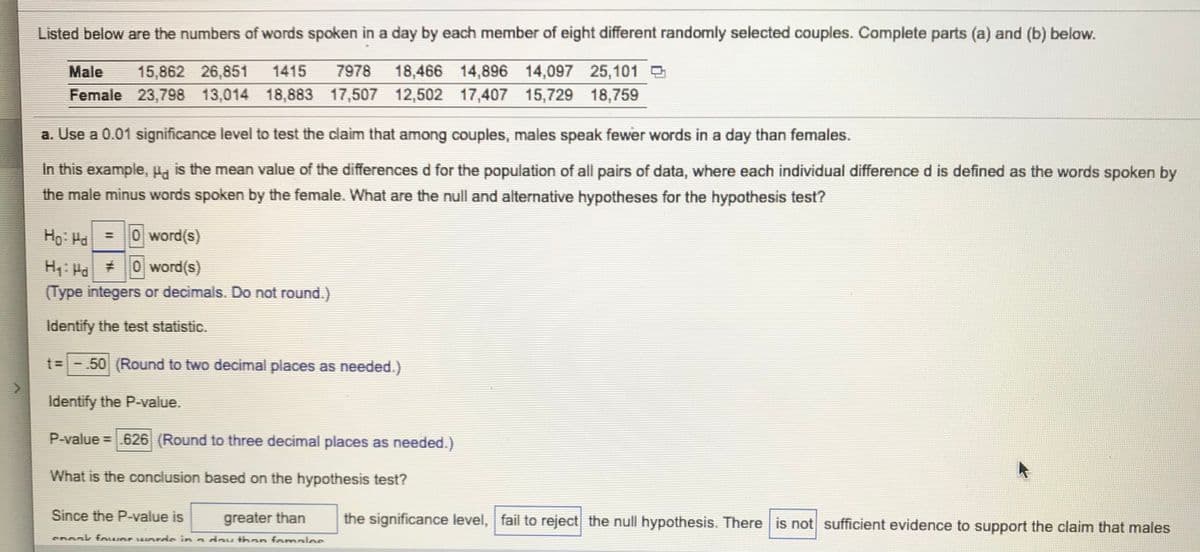 Listed below are the numbers of words spoken in a day by each member of eight different randomly selected couples. Complete parts (a) and (b) below.
Male
15,862 26,851
1415
7978
18,466 14,896 14,097 25,101 D
Female 23,798 13,014 18,883 17,507 12,502 17,407 15,729 18,759
a. Use a 0.01 significance level to test the claim that among couples, males speak fewer words in a day than females.
In this example, Ha is the mean value of the differences d for the population of all pairs of data, where each individual difference d is defined as the words spoken by
the male minus words spoken by the female. What are the null and alternative hypotheses for the hypothesis test?
Ho: Ha =0 word(s)
%3D
H4: Ha 0 word(s)
(Type integers or decimals. Do not round.)
Identify the test statistic.
t= -.50 (Round to two decimal places as needed.)
Identify the P-value.
P-value =.626 (Round to three decimal places as needed.)
What is the conclusion based on the hypothesis test?
Since the P-value is
the significance level, fail to reject the null hypothesis. There is not sufficient evidence to support the claim that males
greater than
COOak fo r rds in a day than fomaloe
