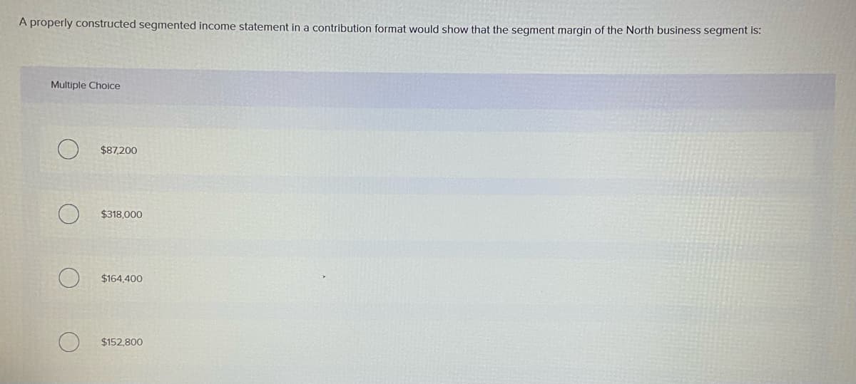 A properly constructed segmented income statement in a contribution format would show that the segment margin of the North business segment is:
Multiple Choice
$87,200
$318,000
$164,400
$152.800
