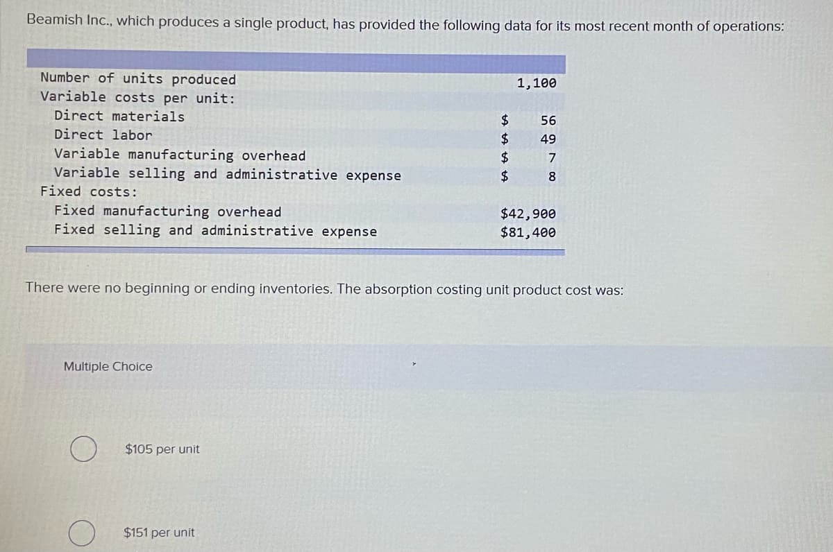 Beamish Inc., which produces a single product, has provided the following data for its most recent month of operations:
Number of units produced
Variable costs per unit:
1,100
Direct materials
2$
56
Direct labor
24
$4
24
49
Variable manufacturing overhead
Variable selling and administrative expense
7
8.
Fixed costs:
Fixed manufacturing overhead
Fixed selling and administrative expense
$42,900
$81,400
There were no beginning or ending inventories. The absorption costing unit product cost was:
Multiple Choice
$105 per unit
$151 per unit
