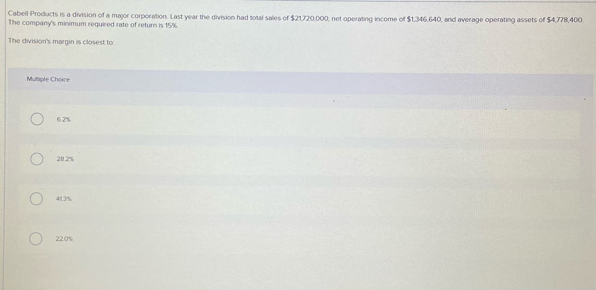 Cabell Products is a division of a major corporation. Last year the division had total sales of $21,720,000, net operating income of $1,346,640, and average operating assets of $4,778,400.
The company's minimum required rate of return is 15%.
The division's margin is closest to:
Multiple Choice
6.2%
28.2%
41.3%
22.0%
O.
