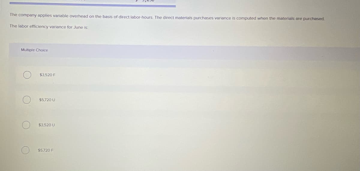 The company applies variable overhead on the basis of direct labor-hours. The direct materials purchases variance is computed when the materials are purchased
The labor efficiency variance for June is:
Multiple Choice
$3,520 F
$5,720 U
$3,520 U
$5,720 F
