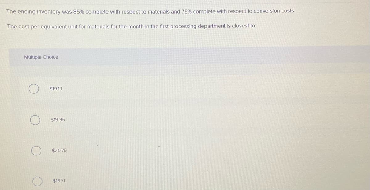 The ending inventory was 85% complete with respect to materials and 75% complete with respect to conversion costs.
The cost per equivalent unit for materials for the month in the first processing department is closest to:
Multiple Choice
$19.19
$19.96
$20.75
$19.71
