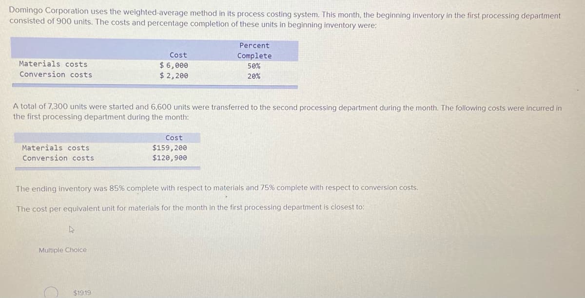 Domingo Corporation uses the weighted-average method in its process costing system. This month, the beginning inventory in the first processing department
consisted of 900 units. The costs and percentage completion of these units in beginning inventory were:
Percent
Cost
Complete
Materials costs
$ 6,000
$ 2,200
50%
Conversion costs
20%
A total of 7,300 units were started and 6,600 units were transferred to the second processing department during the month. The following costs were incurred in
the first processing department during the month:
Cost
Materials costs
$159, 200
$120,900
Conversion costs
The ending inventory was 85% complete with respect to materials and 75% complete with respect to conversion costs.
The cost per equivalent unit for materials for the month in the first processing department is closest to:
Multiple Choice
$19.19
