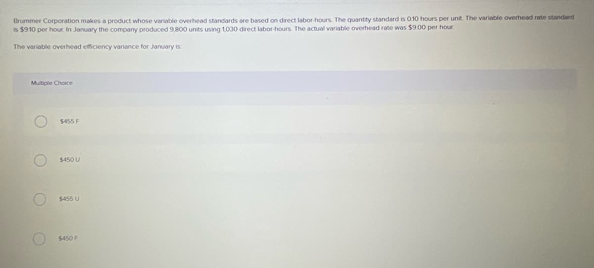 Brummer Corporation makes a product whose variable overhead standards are based on direct labor-hours. The quantity standard is 0.10 hours per unit The variable overhead rate standard
is $9.10 per hour. In January the company produced 9,800 units using 1,030 direct labor-hours. The actual variable overhead rate was $9.00 per hour.
The variable overhead efficiency variance for January is:
Multiple Choice
$455 F
$450 U
$455 U
$450 F
