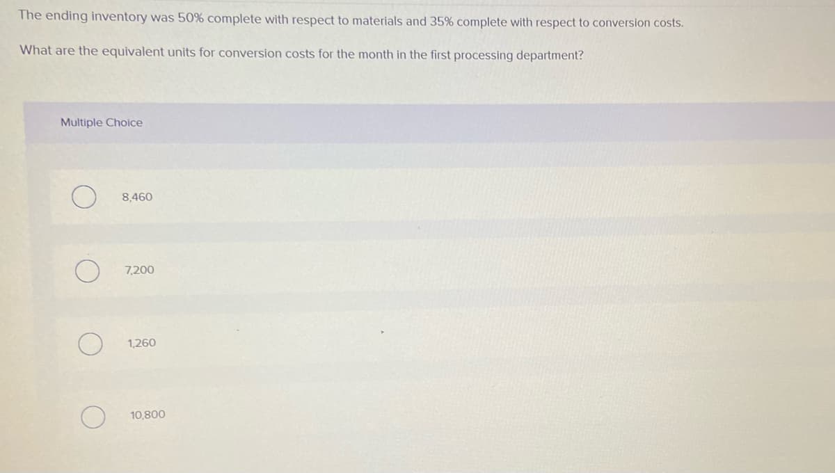 The ending inventory was 50% complete with respect to materials and 35% complete with respect to conversion costs.
What are the equivalent units for conversion costs for the month in the first processing department?
Multiple Choice
8,460
7,200
1,260
10,800
