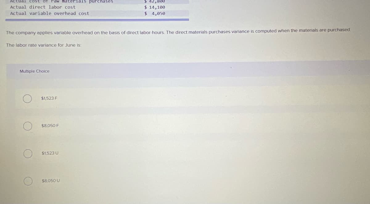 of Faw materials purcnases
$ 42,800
$ 14,100
$ 4,050
Actual direct labor cost
Actual variable overhead cost
The company applies variable overhead on the basis of direct labor-hours. The direct materials purchases variance is computed when the materials are purchased
The labor rate variance for June is
Multiple Choice
$1.523 F
$8,050 F
$1.523 U
$8,050 U
