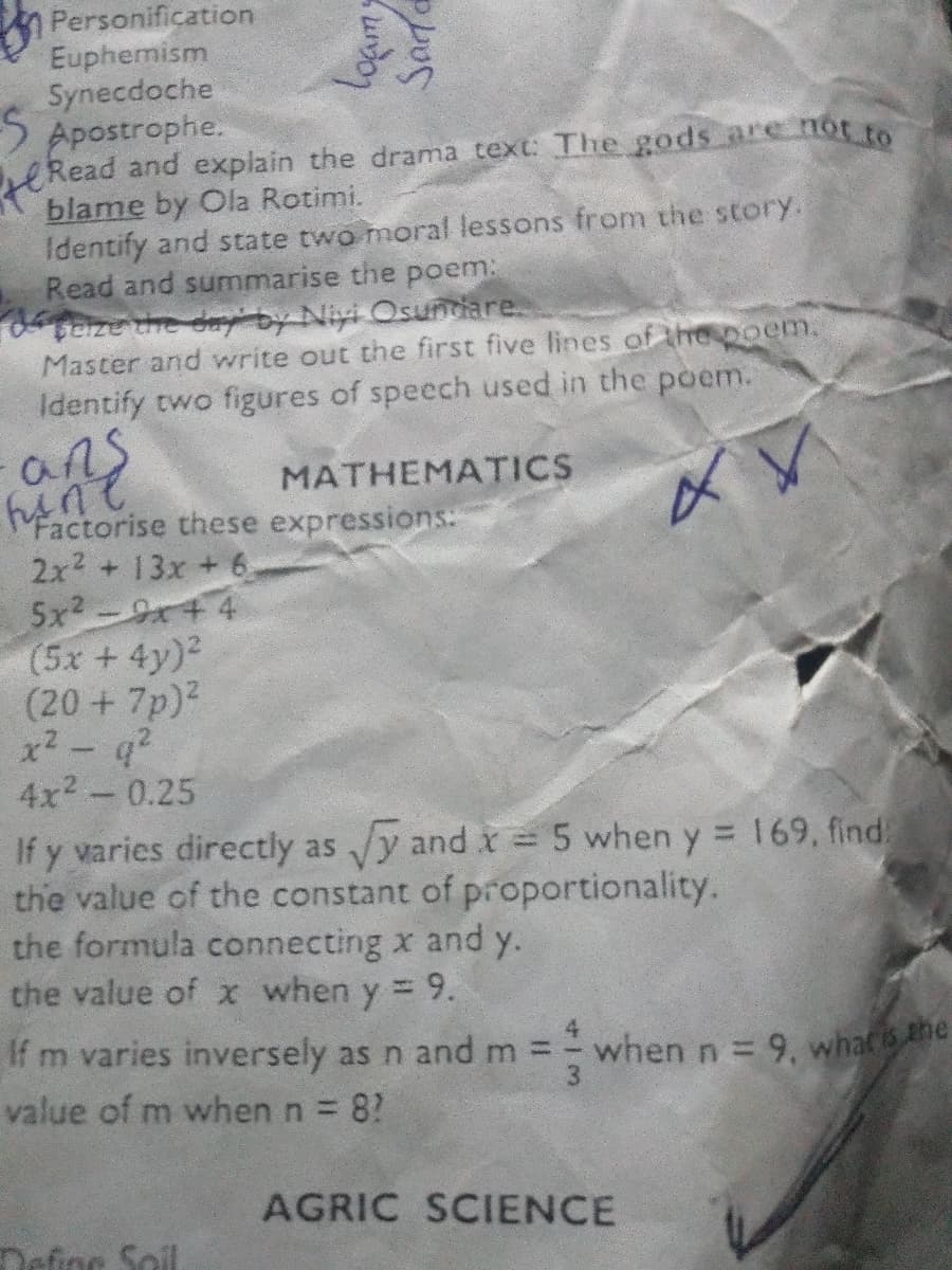 Personification
Euphemism
Synecdoche
S Apostrophe.
Read and explain the drama text: The gods are not to
blame by Ola Rotimi.
Identify and state two moral lessons from the story.
Read and summarise the poem:
teize the d by Niyi Osundiare.
Master and write out the first five lines of the poem.
Identify two figures of speech used in the poem.
ans
MATHEMATICS
Factorise these expressions:
2x2 + 13x + 6
5x2-9+ 4
(5x +4y)2
(20 +7p)?
x2- q?
4x2-0.25
If y varies directly as y and x 5 when y = 169, find
the value of the constant of proportionality.
the formula connecting x and y.
the value of x when y = 9.
%3D
%3D
If m varies inversely as n and m =
value of m when n 8?
when n= 9, whac the
AGRIC SCIENCE
Define Soil
