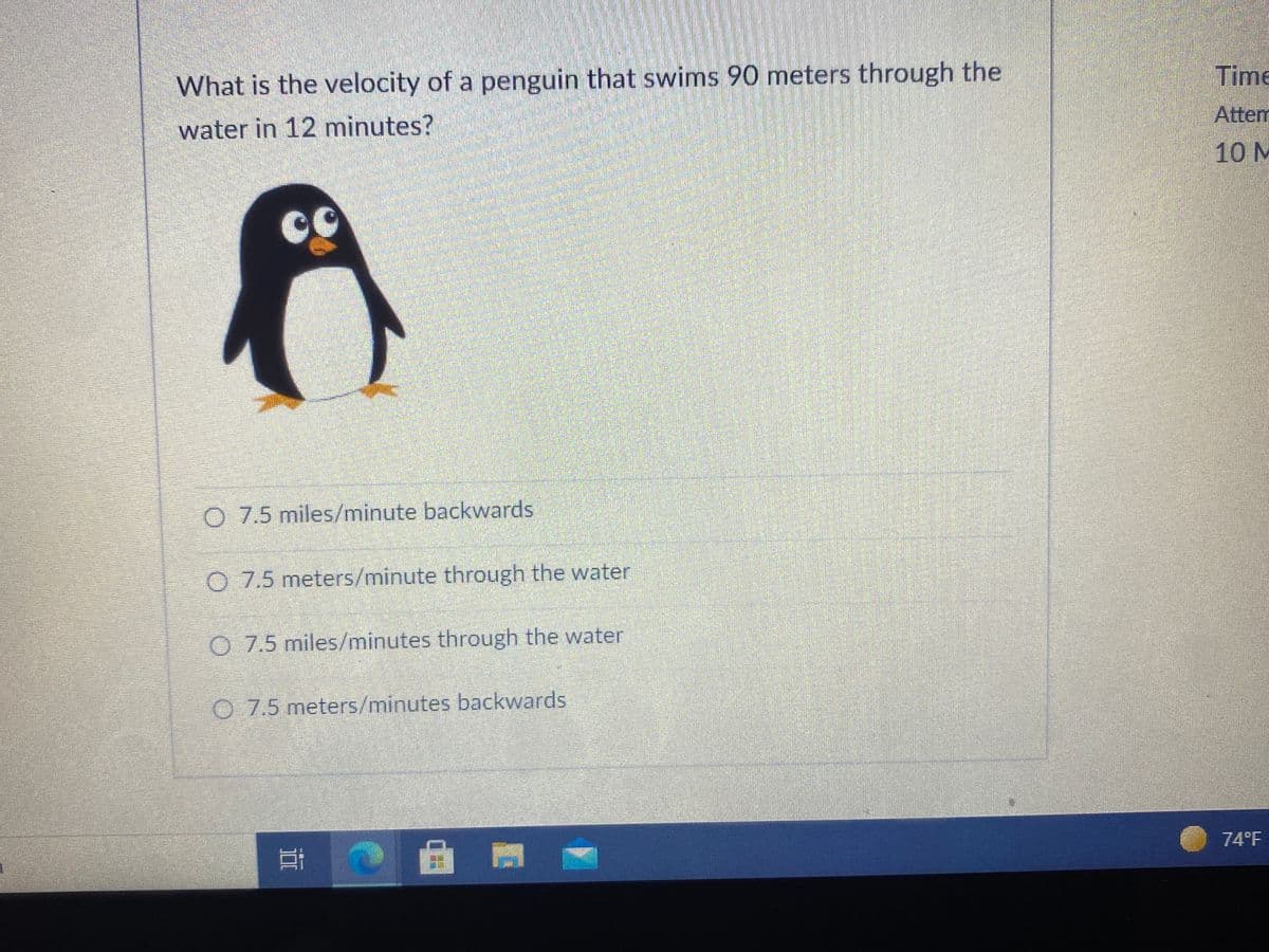 Time
What is the velocity of a penguin that swims 90 meters through the
Attem
water in 12 minutes?
10 M
O 7.5 miles/minute backwards
O 7.5 meters/minute through the water
O 7.5 miles/minutes through the water
O 7.5 meters/minutes backwards
74°F
