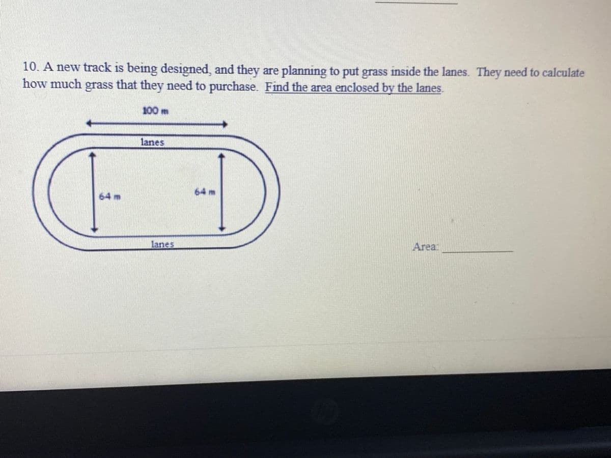 10. A new track is being designed, and they are planning to put grass inside the lanes. They need to calculate
how much that they need to purchase. Find the area enclosed by the lanes.
grass
100 m
lanes
64 m
64 m
lanes
Area
