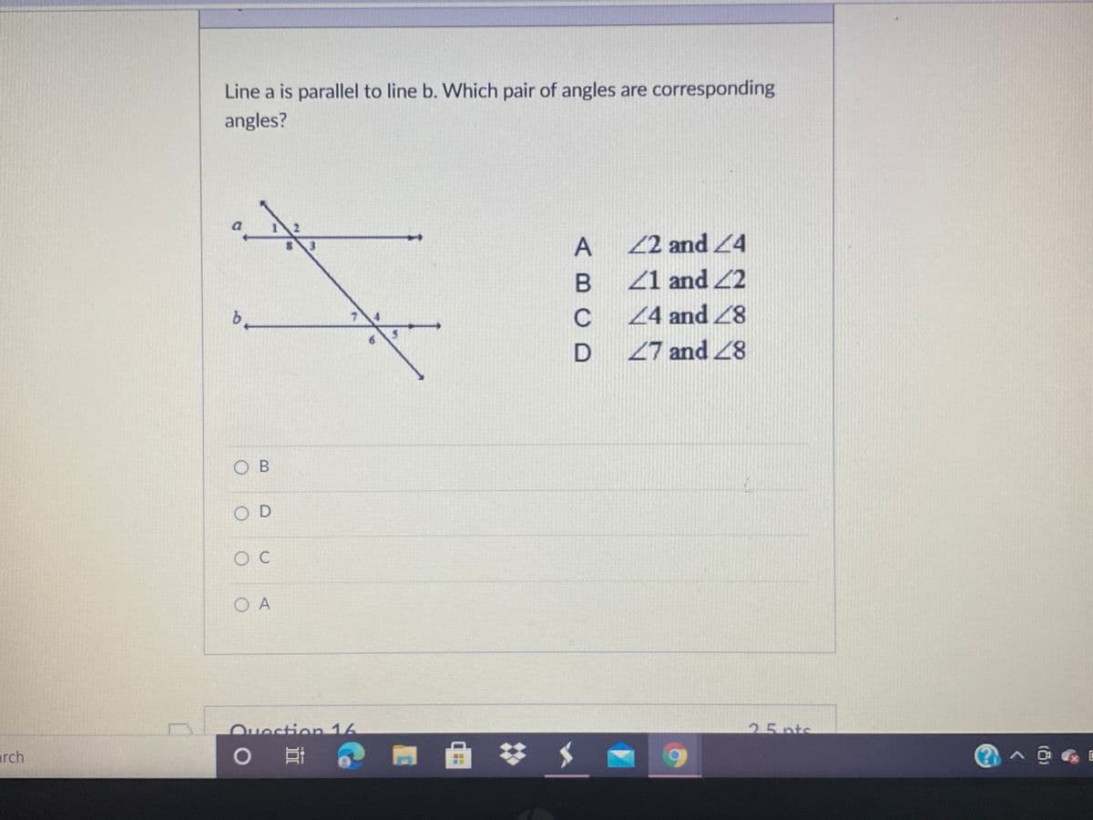 Line a is parallel to line b. Which pair of angles are corresponding
angles?
22 and 4
Z1 and 2
24 and 28
6.
27 and 8
O B
O D
O A
Ouestion 16
25pts
arch
曲
ABCD
