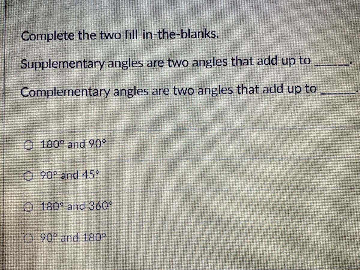 Complete the two fill-in-the-blanks.
Supplementary angles are two angles that add up to
Complementary angles are two angles that add up to
O 180° and 90°
0.90° and 45°
O 180° and 360°
0 90° and 180°
