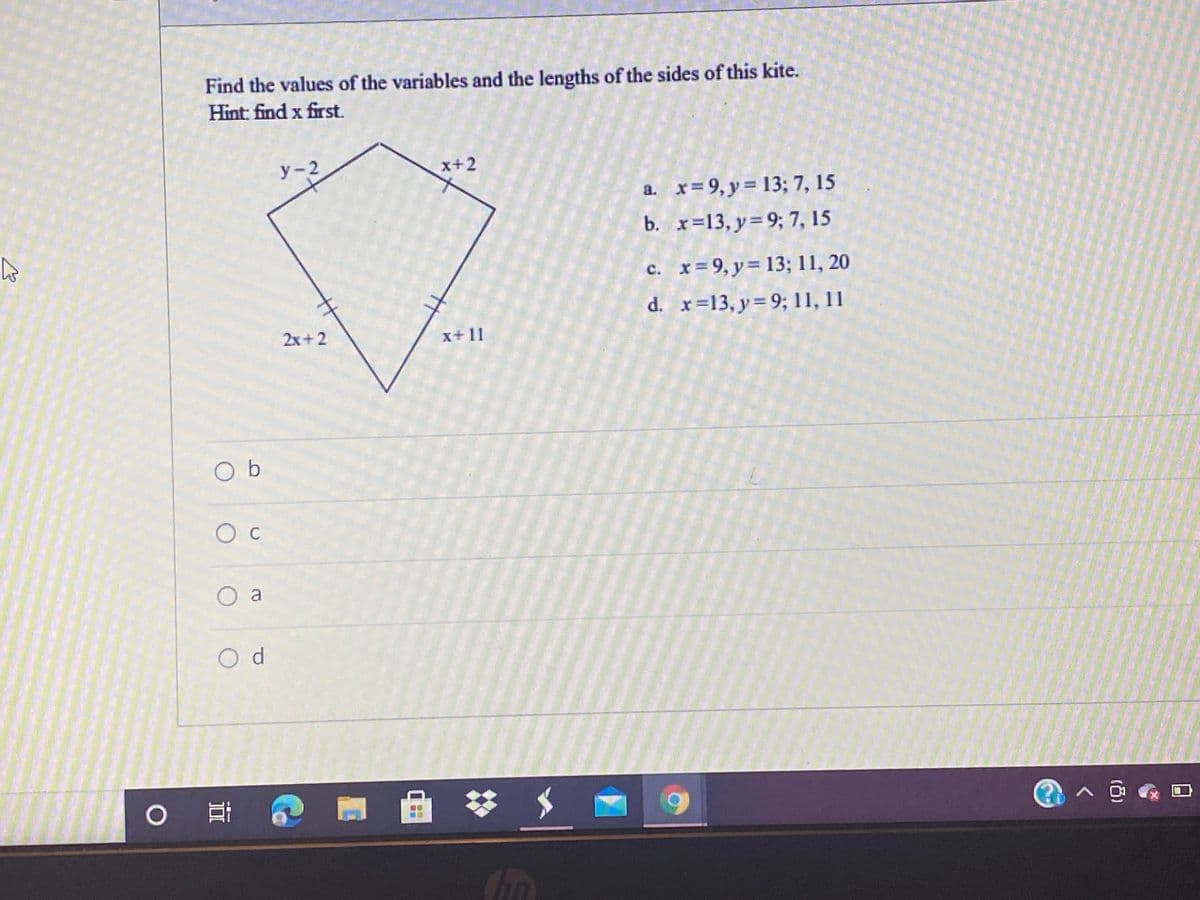 Find the values of the variables and the lengths of the sides of this kite.
Hint: find x first.
у -2
x+2
a. x= 9, y= 13; 7, 15
b. x=13, y=9; 7, 15
c. x=9, y= 13; 11, 20
d. x=13, y=9; 11, 11
2x+2
x+ 11
O b
O c
O a
Od
梦 メ
