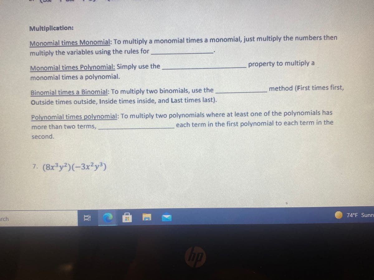 Multiplication:
Monomial times Monomial: To multiply a monomial times a monomial, just multiply the numbers then
multiply the variables using the rules for
property to multiply a
Monomial times Polynomial: Simply use the
monomial times a polynomial.
method (First times first,
Binomial times a Binomial: To multiply two binomials, use the
Outside times outside, Inside times inside, and Last times last).
Polynomial times polynomial: To multiply two polynomials where at least one of the polynomials has
each term in the first polynomial to each term in the
more than two terms,
second.
7. (8x³y²)(-3x²y³)
74°F Sunn
arch
Cop
