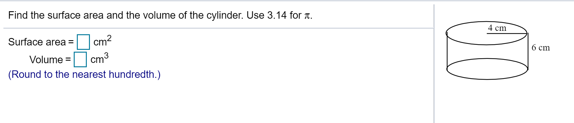 Find the surface area and the volume of the cylinder. Use 3.14 for .
4 cm
O cm?
Surface area =
6 cm
Volume =
cm
(Round to the nearest hundredth.)
