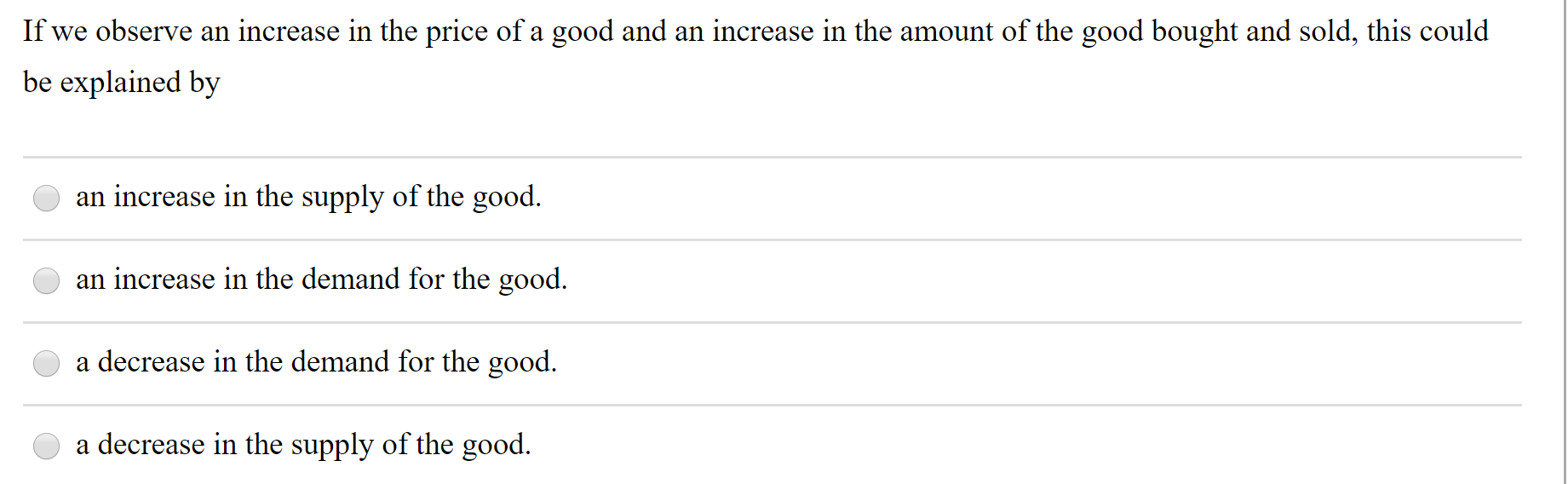 If we observe an increase in the price of a good and an increase in the amount of the good bought and sold, this could
be explained by
an increase in the supply of the good.
an increase in the demand for the good.
a decrease in the demand for the good.
a decrease in the supply of the good.
